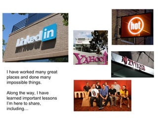 I have worked many great
places and done many
impossible things.
Along the way, I have
learned important lessons
I’m here to share,
including…
 