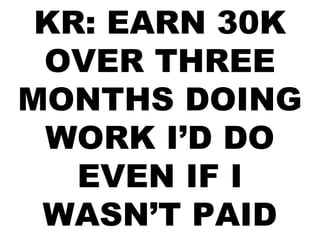 KR: EARN 30K
OVER THREE
MONTHS DOING
WORK I’D DO
EVEN IF I
WASN’T PAID
 