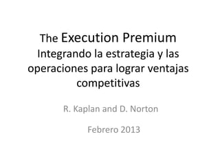 The Execution Premium
Integrando la estrategia y las
operaciones para lograr ventajas
competitivas
R. Kaplan and D. Norton
Febrero 2013

 