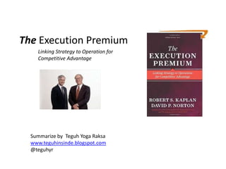The Execution Premium
    Linking Strategy to Operation for
    Competitive Advantage




  Summarize by Teguh Yoga Raksa
  www.teguhinsinde.blogspot.com
  @teguhyr
 