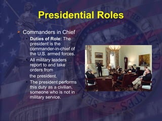 Presidential Roles Commanders in Chief Duties of Role:  The president is the commander-in-chief of the U.S. armed forces.  All military leaders report to and take orders from the president.  The president performs this duty as a civilian, someone who is not in military service. 