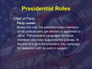 Presidential Roles Chief of Party: Party Leader Duties this role, the president helps members of his political party get elected or appointed to office. The president campaigns for those members who have supported his policies. At the end of a term the president may campaign for reelection with his party’s support. 