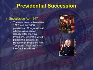 Presidential Succession Succession Act 1947 The new law combined the 1792 and the 1886 provisions.  Congressional officers were placed directly after the vice President.  After the VP, it places the Speaker of House then President Pro Tempore.  After that it is the Cabinet officers.  