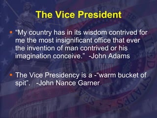 The Vice President “My country has in its wisdom contrived for me the most insignificant office that ever the invention of man contrived or his imagination conceive.”  -John Adams  The Vice Presidency is a -“warm bucket of spit”.  -John Nance Garner 