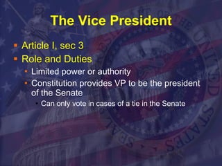 The Vice President Article I, sec 3  Role and Duties Limited power or authority Constitution provides VP to be the president of the Senate Can only vote in cases of a tie in the Senate  