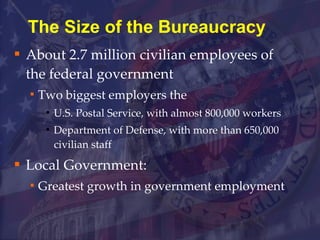 The Size of the Bureaucracy About 2.7 million civilian employees of the federal government  Two biggest employers the  U.S. Postal Service, with almost 800,000 workers Department of Defense, with more than 650,000 civilian staff Local Government:  Greatest growth in government employment 