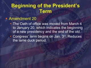 Beginning of the President’s Term Amendment 20 The Oath of office was moved from March 4 to January 20, which indicates the beginning of a new presidency and the end of the old. Congress’ term begins on Jan. 3 rd . Reduces the lame duck period. 