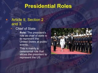 Presidential Roles  Article II, Section 2  and 3 Chief of State: Role:  The president's role as chief of state is to represent the United States at public events. This is mainly a ceremonial role that allows the president to represent the US. 