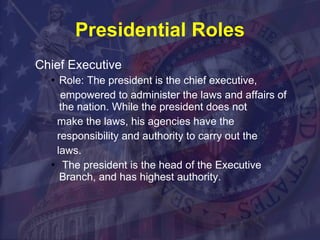 Presidential Roles Chief Executive Role: The president is the chief executive, empowered to administer the laws and affairs of the nation. While the president does not make the laws, his agencies have the responsibility and authority to carry out the laws. The president is the head of the Executive Branch, and has highest authority.  
