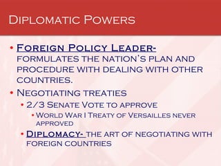Diplomatic Powers Foreign Policy Leader-  formulates the nation’s plan and procedure with dealing with other countries. Negotiating treaties 2/3 Senate Vote to approve World War I Treaty of Versailles never approved Diplomacy-  the art of negotiating with foreign countries  