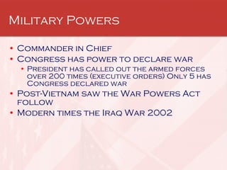 Military Powers Commander in Chief Congress has power to declare war President has called out the armed forces over 200 times (executive orders) Only 5 has Congress declared war Post-Vietnam saw the War Powers Act follow Modern times the Iraq War 2002 