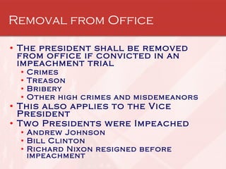 Removal from Office The president shall be removed from office if convicted in an impeachment trial  Crimes  Treason  Bribery  Other high crimes and misdemeanors This also applies to the Vice President Two Presidents were Impeached Andrew Johnson Bill Clinton Richard Nixon resigned before impeachment 