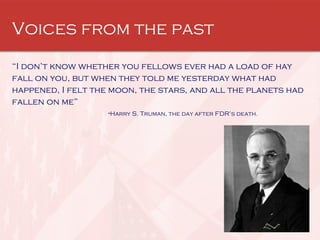 Voices from the past “ I don’t know whether you fellows ever had a load of hay fall on you, but when they told me yesterday what had happened, I felt the moon, the stars, and all the planets had fallen on me” - Harry S. Truman, the day after FDR’s death. 