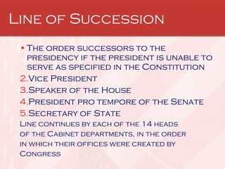 Line of Succession The order successors to the presidency if the president is unable to serve as specified in the Constitution  Vice President Speaker of the House  President pro tempore of the Senate Secretary of State  Line continues by each of the 14 heads of the Cabinet departments, in the order in which their offices were created by Congress 