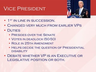 Vice President 1 st  in line in succession. Changed very much from earlier VPs Duties Presides over the Senate Votes in deadlock (50-50) Role in 25th Amendment Helps decide the question of Presidential disability Debate whether VP is an Executive or Legislative position or both. 
