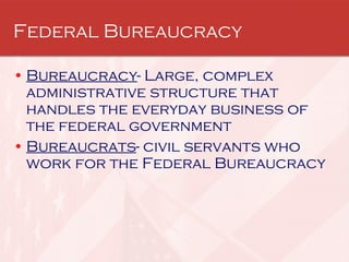 Federal Bureaucracy  Bureaucracy - Large, complex administrative structure that handles the everyday business of the federal government  Bureaucrats - civil servants who work for the Federal Bureaucracy 