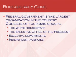 Bureaucracy Cont. Federal government is the largest organization in the country  Consists of four main groups:  The White House staff  The Executive Office of the President  Executive departments  Independent agencies  