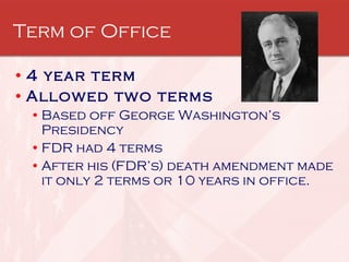 Term of Office 4 year term Allowed two terms Based off George Washington’s Presidency FDR had 4 terms After his (FDR’s) death amendment made it only 2 terms or 10 years in office. 