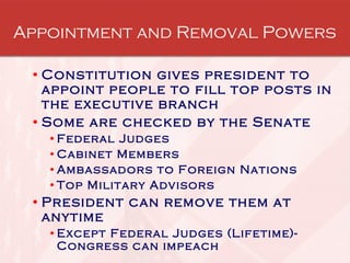 Appointment and Removal Powers Constitution gives president to appoint people to fill top posts in the executive branch Some are checked by the Senate Federal Judges Cabinet Members Ambassadors to Foreign Nations Top Military Advisors President can remove them at anytime Except Federal Judges (Lifetime)-Congress can impeach 