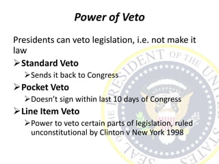 Power of Veto
Presidents can veto legislation, i.e. not make it
law
Standard Veto
Sends it back to Congress
Pocket Veto
Doesn’t sign within last 10 days of Congress
Line Item Veto
Power to veto certain parts of legislation, ruled
unconstitutional by Clinton v New York 1998
 