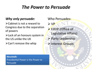 The Power to Persuade
Why only persuade:
Cabinet is not a reward to
Congress due to the separation
of powers
Lack of an honours system in
the US unlike the UK
Can’t remove the whip
Who Persuades:
 VP
 EXOP (Office of
Legislative Affairs)
 Party Leadership
 Interest Groups
Neustadt:
Presidential Power is the Power to
Persuade
 