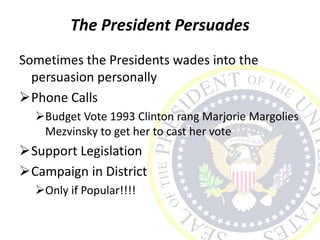 The President Persuades
Sometimes the Presidents wades into the
persuasion personally
Phone Calls
Budget Vote 1993 Clinton rang Marjorie Margolies
Mezvinsky to get her to cast her vote
Support Legislation
Campaign in District
Only if Popular!!!!
 