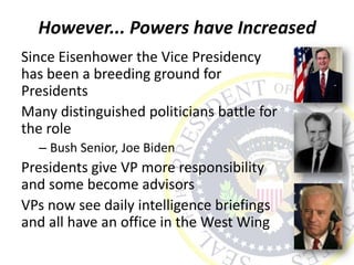 However... Powers have Increased
Since Eisenhower the Vice Presidency
has been a breeding ground for
Presidents
Many distinguished politicians battle for
the role
– Bush Senior, Joe Biden
Presidents give VP more responsibility
and some become advisors
VPs now see daily intelligence briefings
and all have an office in the West Wing
 