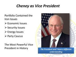 Cheney as Vice President
Portfolio Contained the
Iron Issues
 Economic Issues
 Security Issues
 Energy Issues
 Party Caucus
The Most Powerful Vice
President in History The President and I have a different
understanding
 