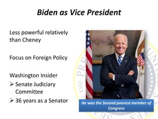 Biden as Vice President
Less powerful relatively
than Cheney
Focus on Foreign Policy
Washington Insider
 Senate Judiciary
Committee
 36 years as a Senator He was the Second poorest member of
Congress
 