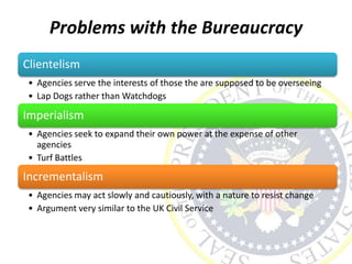 Problems with the Bureaucracy
Clientelism
• Agencies serve the interests of those the are supposed to be overseeing
• Lap Dogs rather than Watchdogs
Imperialism
• Agencies seek to expand their own power at the expense of other
agencies
• Turf Battles
Incrementalism
• Agencies may act slowly and cautiously, with a nature to resist change
• Argument very similar to the UK Civil Service
 