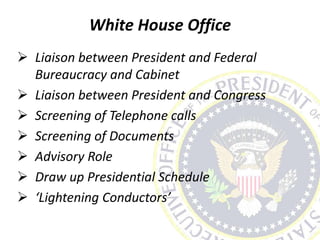 White House Office
 Liaison between President and Federal
Bureaucracy and Cabinet
 Liaison between President and Congress
 Screening of Telephone calls
 Screening of Documents
 Advisory Role
 Draw up Presidential Schedule
 ‘Lightening Conductors’
 