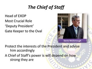 The Chief of Staff
Head of EXOP
Most Crucial Role
‘Deputy President’
Gate Keeper to the Oval
Protect the interests of the President and advise
him accordingly
A Chief of Staff’s power is will depend on how
strong they are
Denis McDonough
 