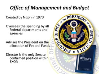 Office of Management and Budget
Created by Nixon in 1970
Oversees the spending by all
Federal departments and
agencies
Advises the President on the
allocation of Federal Funds
Director is the only Senate
confirmed position within
EXOP.
 
