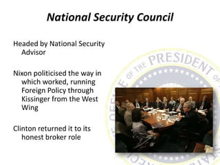 National Security Council
Headed by National Security
Advisor
Nixon politicised the way in
which worked, running
Foreign Policy through
Kissinger from the West
Wing
Clinton returned it to its
honest broker role
 