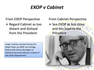 EXOP v Cabinet
From EXOP Perspective
 Regard Cabinet as too
distant and disloyal
from the President
From Cabinet Perspective
 See EXOP as too close
and too loyal to the
President
Large rivalries existed during the
Nixon Years as EXOP ran Foreign
Policy with Henry Kissinger as
National Security Advisor instead of
the State Department
 
