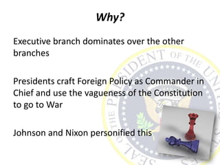 Why?
Executive branch dominates over the other
branches
Presidents craft Foreign Policy as Commander in
Chief and use the vagueness of the Constitution
to go to War
Johnson and Nixon personified this
 