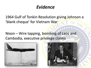 Evidence
1964 Gulf of Tonkin Resolution giving Johnson a
‘blank cheque’ for Vietnam War
Nixon – Wire tapping, bombing of Laos and
Cambodia, executive privilege claims
 