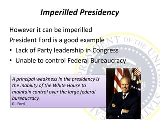 Imperilled Presidency
However it can be imperilled
President Ford is a good example
• Lack of Party leadership in Congress
• Unable to control Federal Bureaucracy
A principal weakness in the presidency is
the inability of the White House to
maintain control over the large federal
bureaucracy.
G . Ford
 