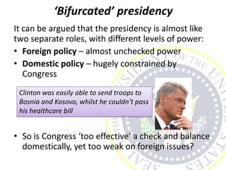 ‘Bifurcated’ presidency
It can be argued that the presidency is almost like
two separate roles, with different levels of power:
• Foreign policy – almost unchecked power
• Domestic policy – hugely constrained by
Congress
• So is Congress ‘too effective’ a check and balance
domestically, yet too weak on foreign issues?
Clinton was easily able to send troops to
Bosnia and Kosovo, whilst he couldn’t pass
his healthcare bill
 