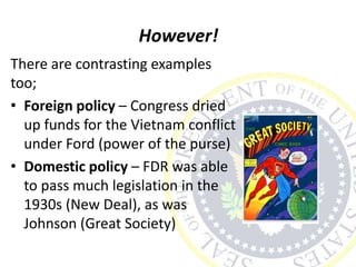 However!
There are contrasting examples
too;
• Foreign policy – Congress dried
up funds for the Vietnam conflict
under Ford (power of the purse)
• Domestic policy – FDR was able
to pass much legislation in the
1930s (New Deal), as was
Johnson (Great Society)
 