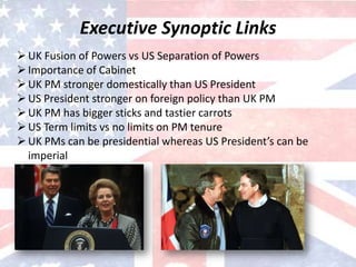 Executive Synoptic Links
UK Fusion of Powers vs US Separation of Powers
Importance of Cabinet
UK PM stronger domestically than US President
US President stronger on foreign policy than UK PM
UK PM has bigger sticks and tastier carrots
US Term limits vs no limits on PM tenure
UK PMs can be presidential whereas US President’s can be
imperial
 