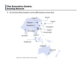 32 serviced offices located in prime CBD locations across Asia The Executive Centre:  Existing Network Legend: City / number of centres  (as at July 2010) Beijing/4 Tokyo/3 Seoul/2 Sydney/3 Jakarta/2 Singapore/2 Mumbai/1 Taipei/1 Shanghai/4 Tianjin/1 Hong Kong/6 Guangzhou/1 Shenzhen/1 Macau/1 