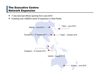 The Executive Centre:  Network Expansion 7 new serviced offices opening from June 2010 Investing over US$30m worth of expansion in Asia Pacific Sydney – June 2010 Beijing – June 2010 Tokyo – June 2010 Jakarta – August 2010 Singapore – 3 rd  Quarter 2011 Guangzhou – 3 rd  Quarter 2011  Taipei –  October 2010 