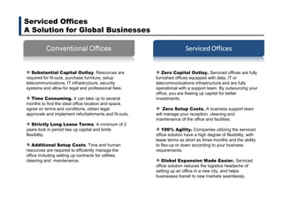 Serviced Offices A Solution for Global Businesses Zero Capital Outlay.  Serviced offices are fully furnished offices equipped with data, IT or telecommunications infrastructure and are fully operational with a support team. By outsourcing your office, you are freeing up capital for better investments. Zero Setup Costs.  A business support team will manage your reception, cleaning and maintenance of the office and facilities. 100% Agility.  Companies utilizing the serviced office solution have a high degree of flexibility, with lease terms as short as three months and the ability to flex-up or down according to your business requirements. Global Expansion Made Easier.  Serviced office solution reduces the logistics headache of setting up an office in a new city, and helps businesses transit to new markets seamlessly. Substantial Capital Outlay . Resources are required for fit-outs, purchase furniture, setup telecommunications, IT infrastructure, security systems and allow for legal and professional fees. Time Consuming.  It can take up to several months to find the ideal office location and space, agree on terms and conditions, obtain legal approvals and implement refurbishments and fit-outs. Strictly Long Lease Terms . A minimum of 2 years lock in period ties up capital and limits flexibility. Additional Setup Costs . Time and human resources are required to efficiently manage the office including setting up contracts for utilities, cleaning and  maintenance.  
