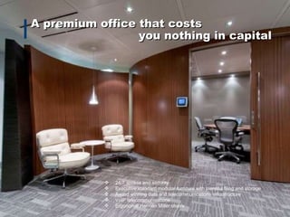 A premium office that costs you nothing in capital 24/7 access and security Executive standard modular furniture with plentiful filing and storage Award winning data and telecommunications infrastructure VoIP telecommunications Ergonomic Herman Miller chairs   