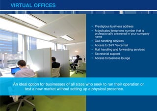 VIRTUAL OFFICES



                                                Prestigious business address
                                                A dedicated telephone number that is
                                                professionally answered in your company
                                                name
                                                Call handling services
                                                Access to 24/7 Voicemail
                                                Mail handling and forwarding services
                                                Secretarial support
                                                Access to business lounge




An ideal option for businesses of all sizes who seek to run their operation or
      test a new market without setting up a physical presence.



                                                                                          10
 