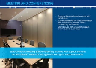 MEETING AND CONFERENCING



                                               Superbly decorated meeting rooms with
                                               varied sizes
                                               Fully equipped with the latest presentation
                                               aids, audio-visual facilities, video-
                                               conferencing and internet.
                                               Client Service staff available to support
                                               client’s event at every stage




 State-of-the-art meeting and conferencing facilities with support services
   to cater clients’ needs for any type of meetings or corporate events.



                                                                                             11
 