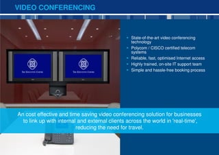 VIDEO CONFERENCING



                                                 State-of-the-art video conferencing
                                                 technology
                                                 Polycom / CISCO certified telecom
                                                 systems
                                                 Reliable, fast, optimised Internet access
                                                 Highly trained, on-site IT support team
                                                 Simple and hassle-free booking process




An cost effective and time saving video conferencing solution for businesses
  to link up with internal and external clients across the world in 'real-time',
                          reducing the need for travel.


                                                                                             12
 