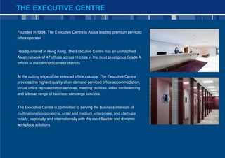 THE EXECUTIVE CENTRE


Founded in 1994, The Executive Centre is Asia’s leading premium serviced
office operator


Headquartered in Hong Kong, The Executive Centre has an unmatched
Asian network of 47 offices across18 cities in the most prestigious Grade A
offices in the central business districts


At the cutting edge of the serviced office industry, The Executive Centre
provides the highest quality of on-demand serviced office accommodation,
virtual office representation services, meeting facilities, video conferencing
and a broad range of business concierge services


The Executive Centre is committed to serving the business interests of
multinational corporations, small and medium enterprises, and start-ups
locally, regionally and internationally with the most flexible and dynamic
workplace solutions




                                                                                 2
 