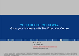 YOUR OFFICE. YOUR WAY.
                Grow your business with The Executive Centre



                                                                             Ferry Pranata
                                                                             + 61 4 5069 1895
                                                                             Ferrianto_Pranata@executivecentre.com
                                                                             www.executivecentre.com


© 2012 The Executive Centre. This document is intended for general information purposes only. All information and data are subject to change without prior notice. The Executive Centre makes no
guarantees, representations or warranties as to the accuracy, completeness or timeliness of any information provided herein. This document shall not be reproduced in whole or in part without The
Executive Centre s written authorisation.
                 ’
 
